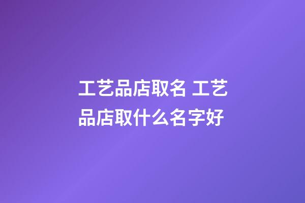 工艺品店取名 工艺品店取什么名字好-第1张-店铺起名-玄机派